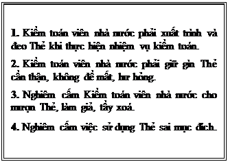 Text Box: 1. Kiểm toán viên nhà nước phải xuất trình và đeo Thẻ khi thực hiện nhiệm vụ kiểm toán.
2. Kiểm toán viên nhà nước phải giữ gìn Thẻ cẩn thận, không để mất, hư hỏng.
3. Nghiêm cấm Kiểm toán viên nhà nước cho mượn Thẻ, làm giả, tẩy xoá.
4. Nghiêm cấm việc sử dụng Thẻ sai mục đích.

