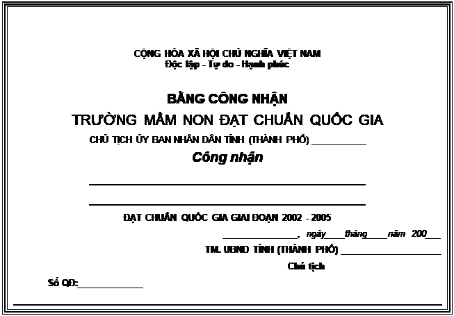 Text Box: CỘNG HÒA XÃ HỘI CHỦ NGHĨA VIỆT NAM
Độc lập - Tự do - Hạnh phúc

BẰNG CÔNG NHẬN
TRƯỜNG MẦM NON ĐẠT CHUẨN QUỐC GIA
CHỦ TỊCH ỦY BAN NHÂN DÂN TỈNH (THÀNH PHỐ) ___________
Công nhận
____________________________________
____________________________________
ĐẠT CHUẨN QUỐC GIA GIAI ĐOẠN 2002 - 2005
_______________, ngày____tháng____năm 200___
TM. UBND TỈNH (THÀNH PHỐ) ____________________
	Chủ tịch
	Số QĐ:_____________

