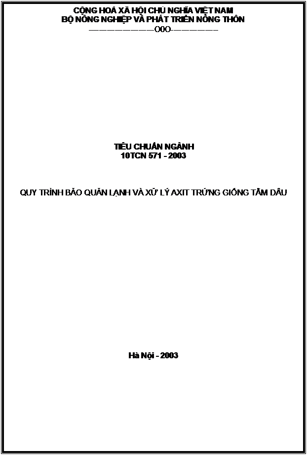 Text Box: CỘNG HOÀ XÃ HỘI CHỦ NGHĨA VIỆT NAM
BỘ NÔNG NGHIỆP VÀ PHÁT TRIỂN NÔNG THÔN
-------------------------O0O------------------












TIÊU CHUẨN NGÀNH
10TCN 571 - 2003



QUY TRÌNH BẢO QUẢN LẠNH VÀ XỬ LÝ AXIT TRỨNG GIỐNG TẰM DÂU

















Hà Nội - 2003



