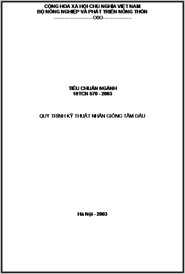 Text Box: CỘNG HOÀ XÃ HỘI CHỦ NGHĨA VIỆT NAM
BỘ NÔNG NGHIỆP VÀ PHÁT TRIỂN NÔNG THÔN
-------------------------O0O------------------












TIÊU CHUẨN NGÀNH
10TCN 570 - 2003



QUY TRÌNH KỸ THUẬT NHÂN GIỐNG TẰM DÂU

















Hà Nội - 2003


